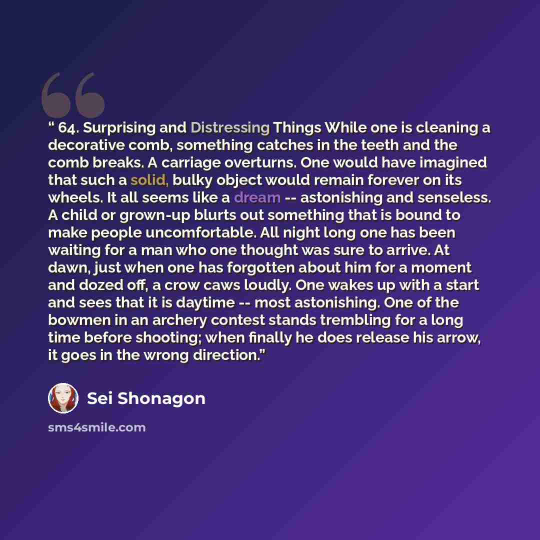 “64. Surprising and Distressing Things While one is cleaning a decorative comb, something catches in the teeth and the comb breaks. A carriage overturns. One would have imagined that such a solid, bulky object would remain forever on its wheels. It all seems like a dream -- astonishing and…” quote by Sei Shonagon