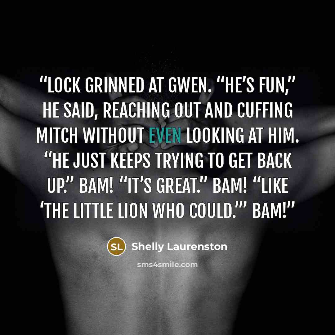“Lock grinned at Gwen. “He’s fun,” he said, reaching out and cuffing Mitch without even looking at him. “He just keeps trying to get back up.” Bam! “It’s great.” Bam! “Like ‘The Little Lion Who Could.’” Bam!” quote by Shelly Laurenston