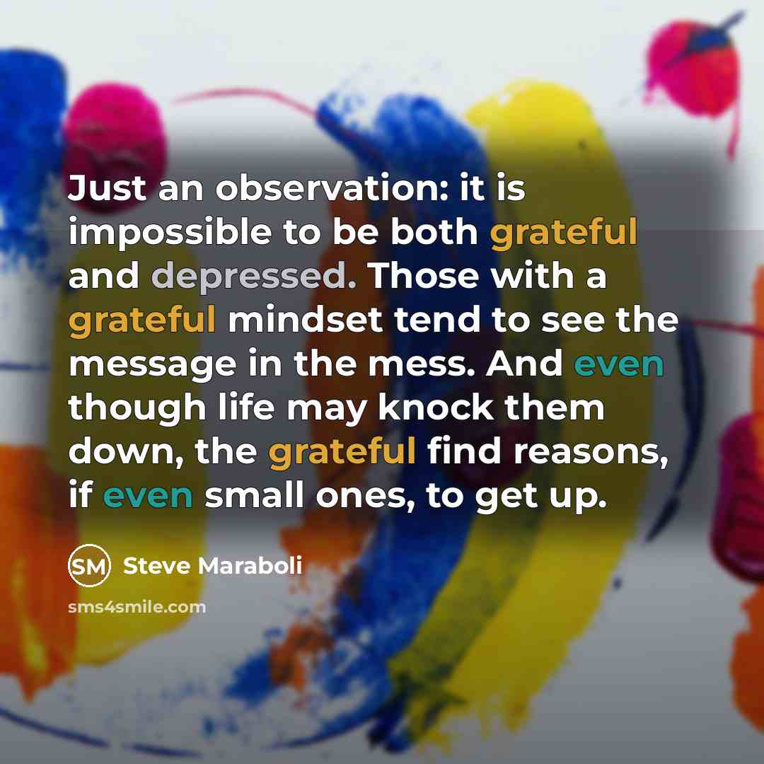 “Just an observation: it is impossible to be both grateful and depressed. Those with a grateful mindset tend to see the message in the mess. And even though life may knock them down, the grateful find reasons, if even small ones, to get up.” quote by Steve Maraboli