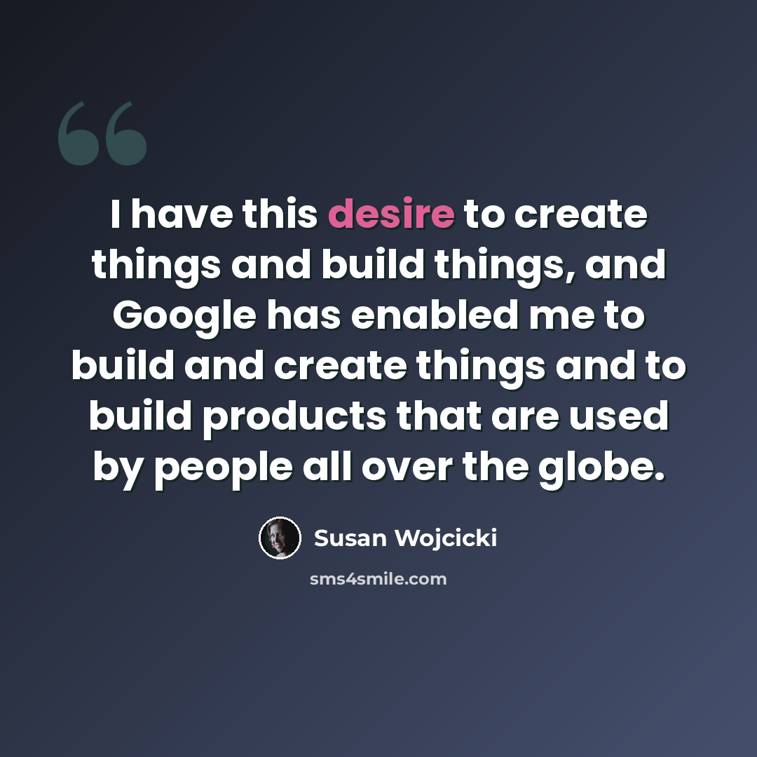 “I have this desire to create things and build things, and Google has enabled me to build and create things and to build products that are used by people all over the globe.” quote by Susan Wojcicki