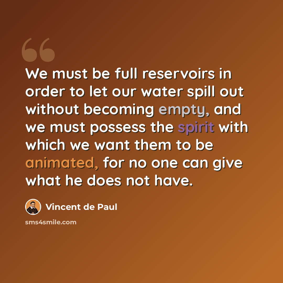 “We must be full reservoirs in order to let our water spill out without becoming empty, and we must possess the spirit with which we want them to be animated, for no one can give what he does not have.” quote by Vincent de Paul