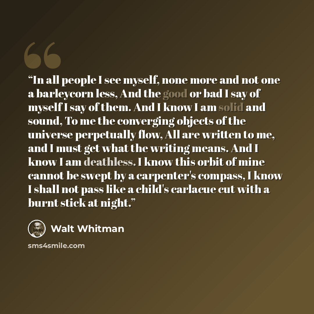 “In all people I see myself, none more and not one a barleycorn less, And the good or bad I say of myself I say of them. And I know I am solid and sound, To me the converging objects of the universe perpetually flow, All are written to me, and I must get what the writing means. And I know I am…” quote by Walt Whitman