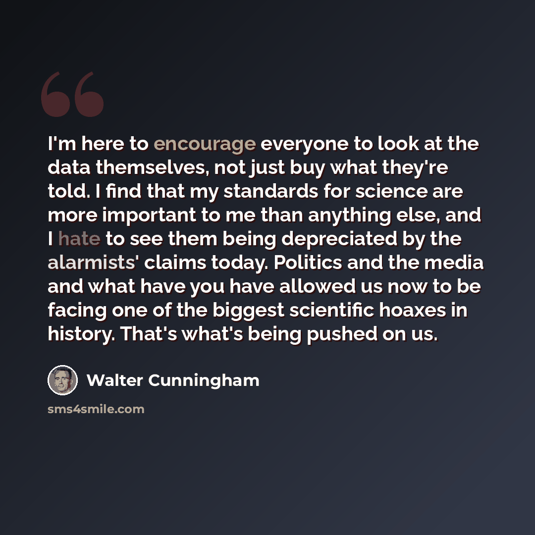 “I'm here to encourage everyone to look at the data themselves, not just buy what they're told. I find that my standards for science are more important to me than anything else, and I hate to see them being depreciated by the alarmists' claims today. Politics and the media and what have you have…” quote by Walter Cunningham