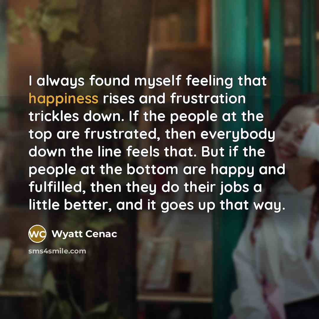 “I always found myself feeling that happiness rises and frustration trickles down. If the people at the top are frustrated, then everybody down the line feels that. But if the people at the bottom are happy and fulfilled, then they do their jobs a little better, and it goes up that way.” quote by Wyatt Cenac