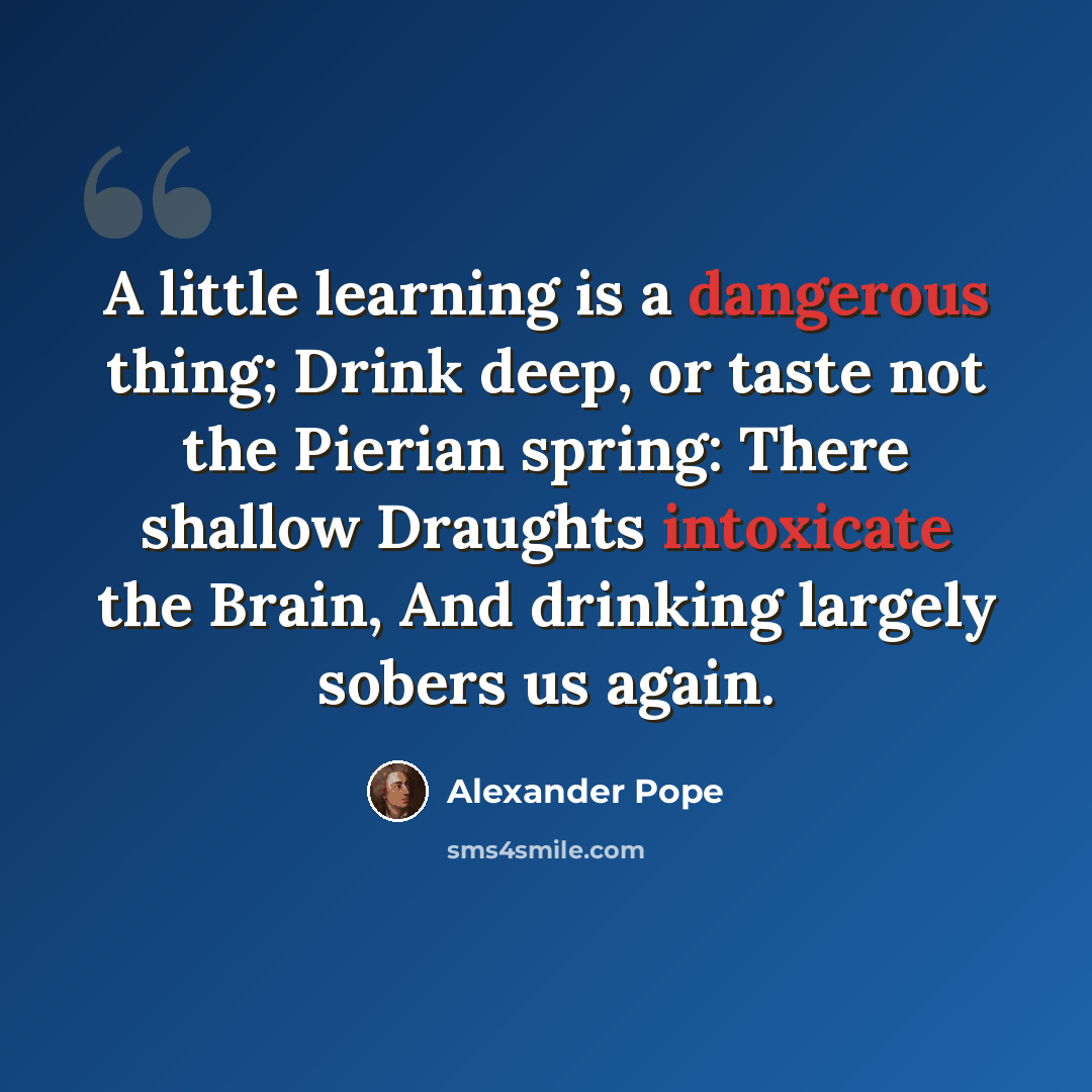 “A little learning is a dangerous thing; Drink deep, or taste not the Pierian spring: There shallow Draughts intoxicate the Brain, And drinking largely sobers us again.” quote by Alexander Pope