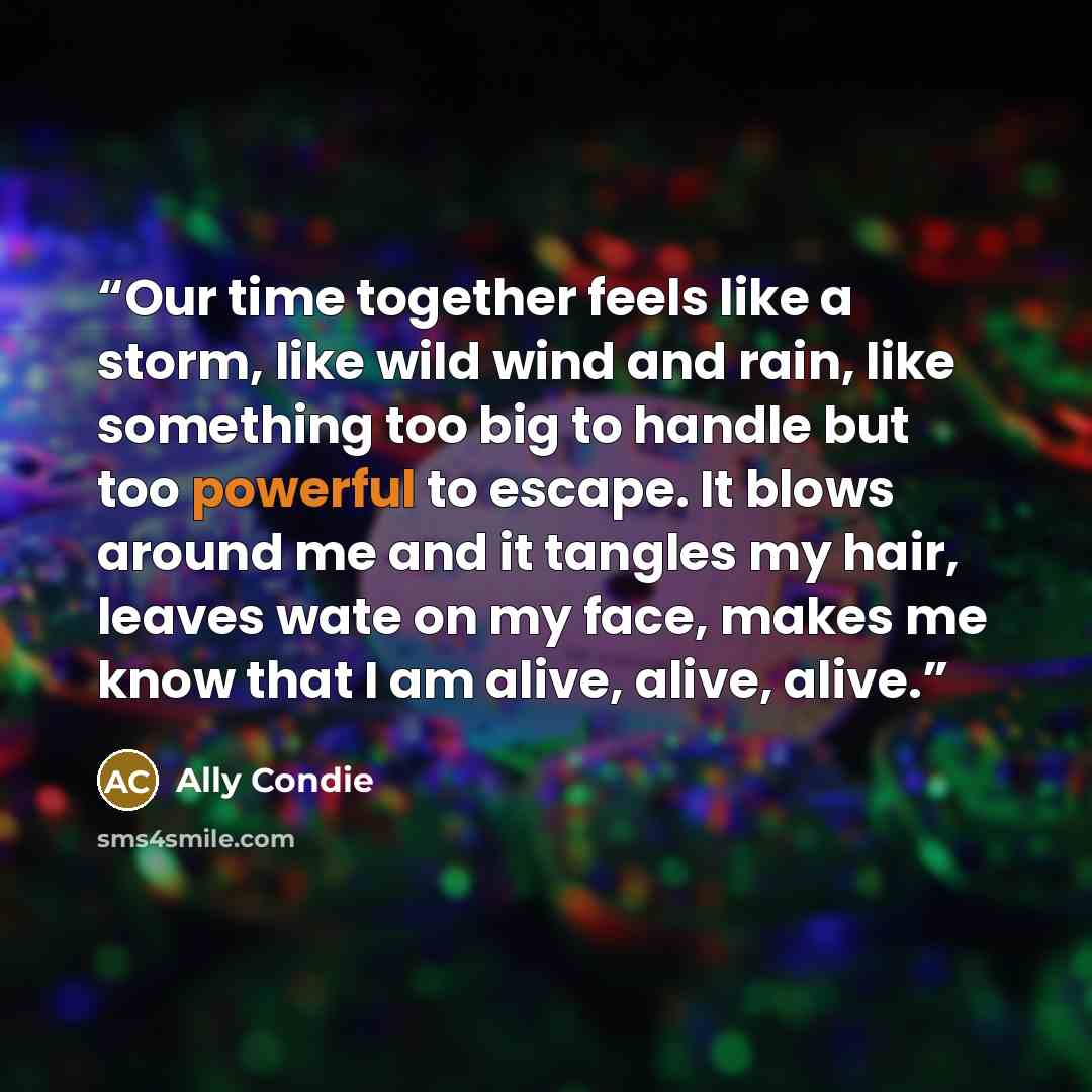 “Our time together feels like a storm, like wild wind and rain, like something too big to handle but too powerful to escape. It blows around me and it tangles my hair, leaves wate on my face, makes me know that I am alive, alive, alive.” quote by Ally Condie