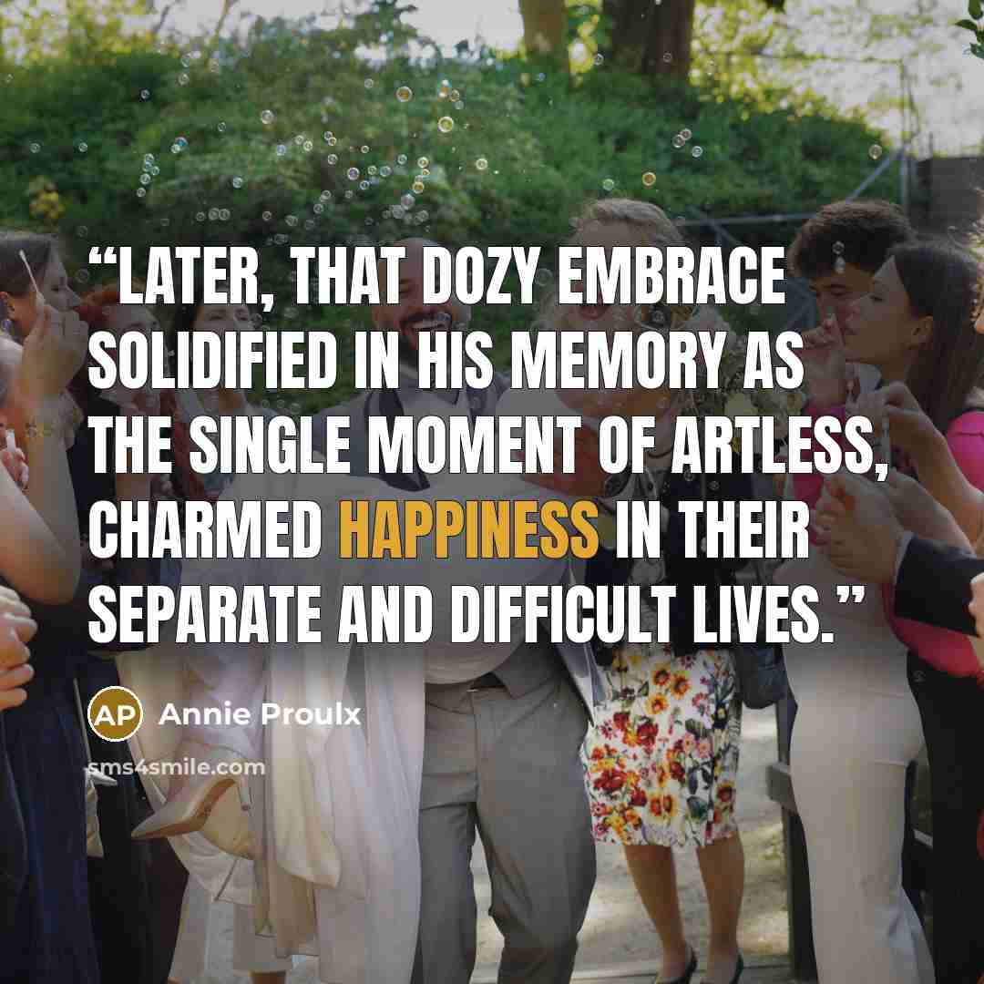 “Later, that dozy embrace solidified in his memory as the single moment of artless, charmed happiness in their separate and difficult lives.” quote by Annie Proulx