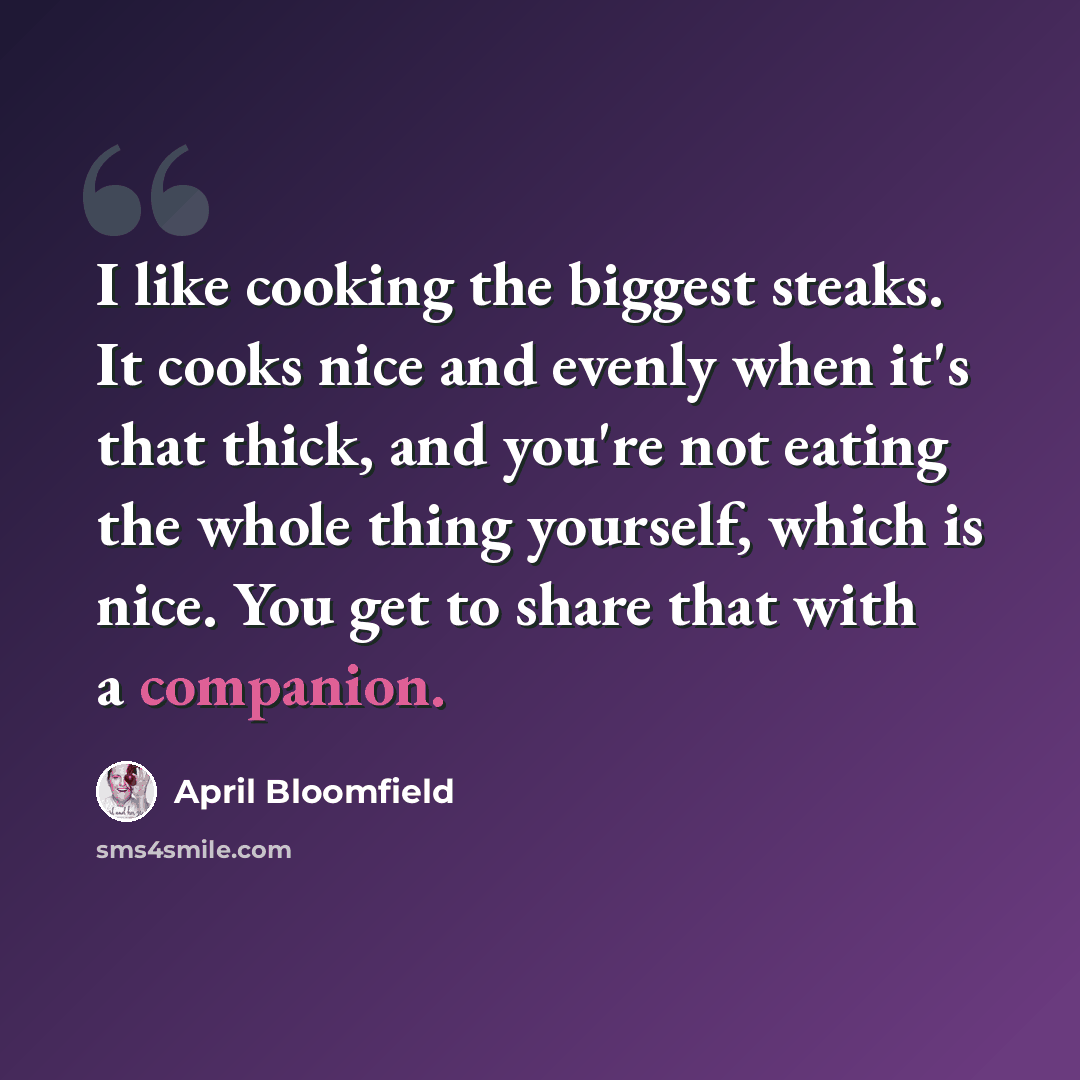 “I like cooking the biggest steaks. It cooks nice and evenly when it's that thick, and you're not eating the whole thing yourself, which is nice. You get to share that with a companion.” quote by April Bloomfield