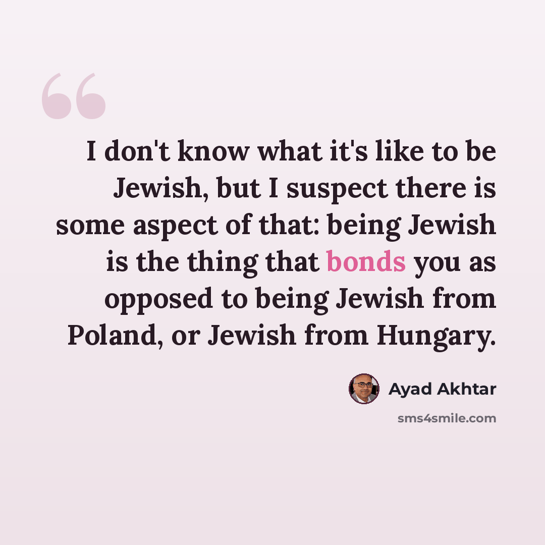 “I don't know what it's like to be Jewish, but I suspect there is some aspect of that: being Jewish is the thing that bonds you as opposed to being Jewish from Poland, or Jewish from Hungary.” quote by Ayad Akhtar
