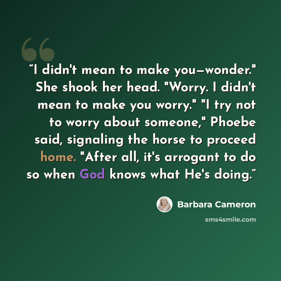 “I didn't mean to make you—wonder." She shook her head. "Worry. I didn't mean to make you worry." "I try not to worry about someone," Phoebe said, signaling the horse to proceed home. "After all, it's arrogant to do so when God knows what He's doing.” quote by Barbara Cameron