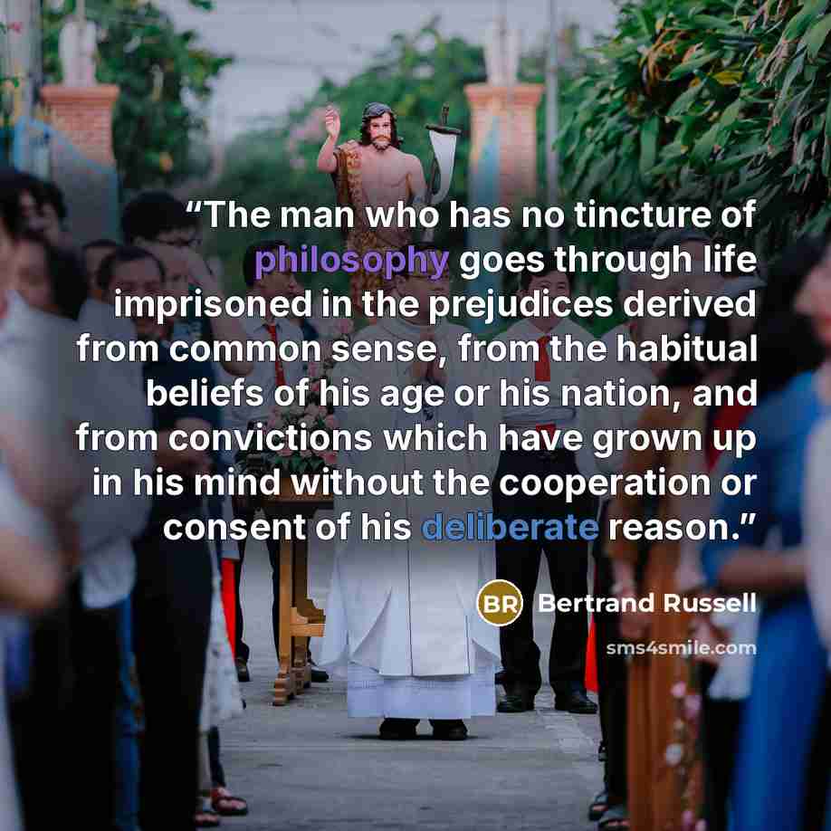 “The man who has no tincture of philosophy goes through life imprisoned in the prejudices derived from common sense, from the habitual beliefs of his age or his nation, and from convictions which have grown up in his mind without the cooperation or consent of his deliberate reason.” quote by Bertrand Russell
