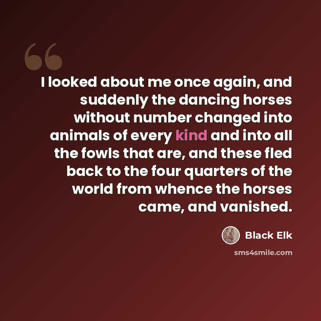 “I looked about me once again, and suddenly the dancing horses without number changed into animals of every kind and into all the fowls that are, and these fled back to the four quarters of the world from whence the horses came, and vanished.” quote by Black Elk