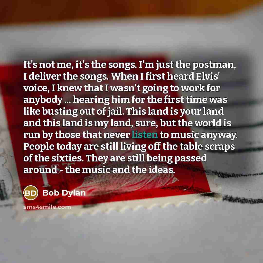 “It's not me, it's the songs. I'm just the postman, I deliver the songs. When I first heard Elvis' voice, I knew that I wasn't going to work for anybody ... hearing him for the first time was like busting out of jail. This land is your land and this land is my land, sure, but the world is run by…” quote by Bob Dylan