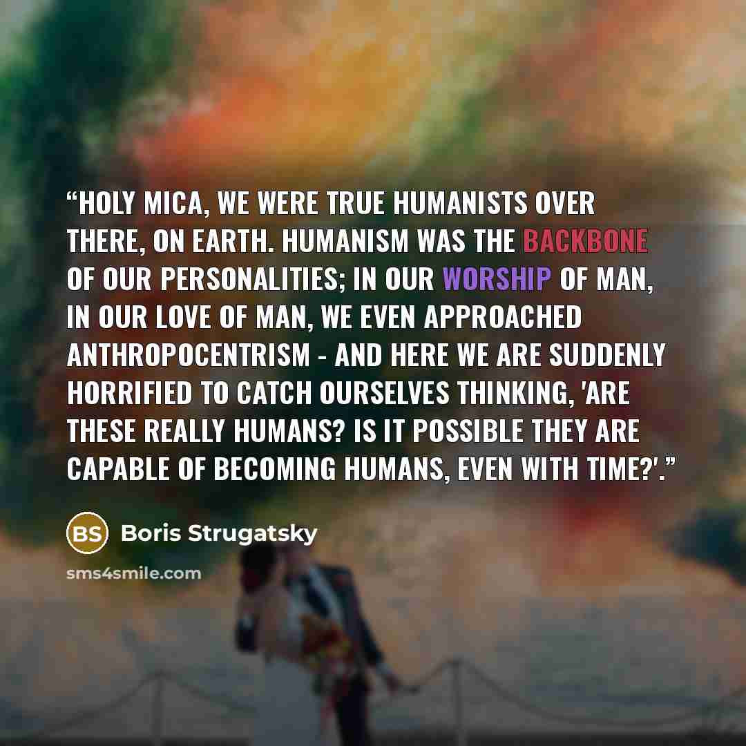 “Holy Mica, we were true humanists over there, on Earth. Humanism was the backbone of our personalities; in our worship of Man, in our love of Man, we even approached anthropocentrism - and here we are suddenly horrified to catch ourselves thinking, 'Are these really humans? Is it possible they are…” quote by Boris Strugatsky