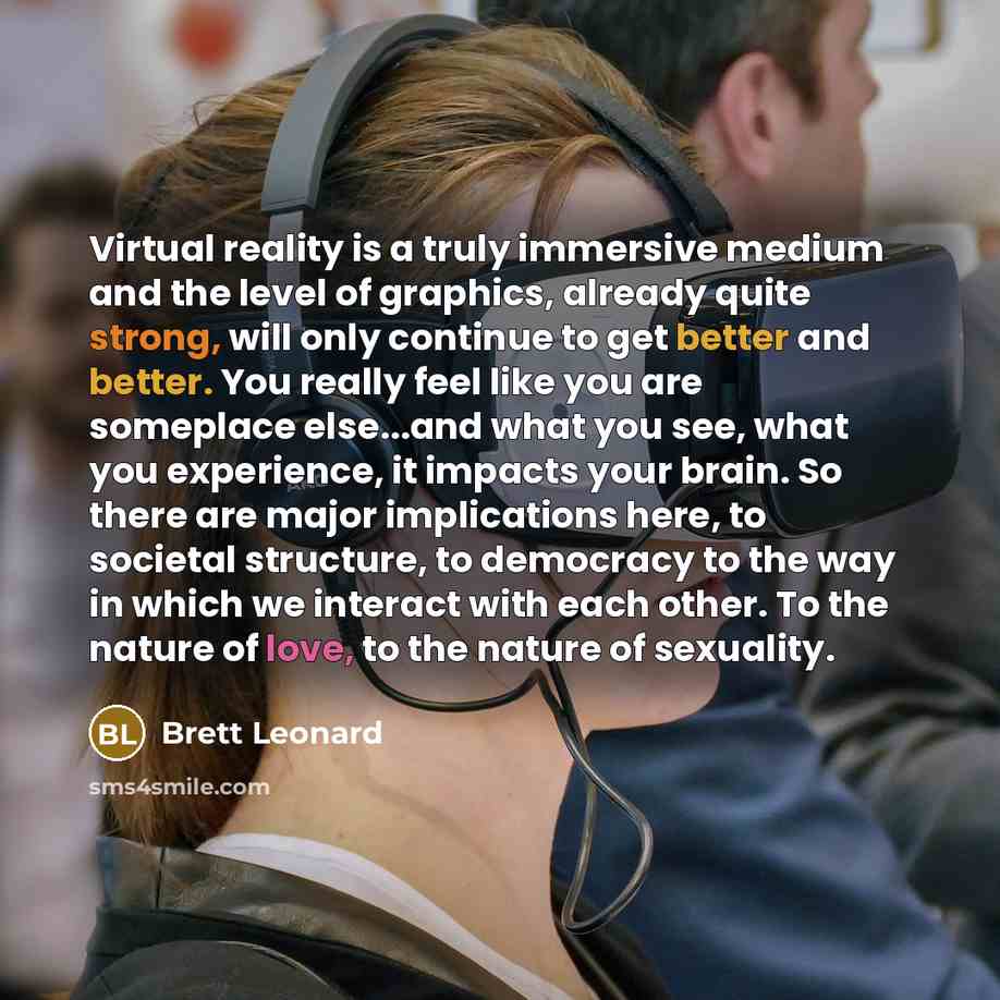 “Virtual reality is a truly immersive medium and the level of graphics, already quite strong, will only continue to get better and better. You really feel like you are someplace else...and what you see, what you experience, it impacts your brain. So there are major implications here, to societal…” quote by Brett Leonard