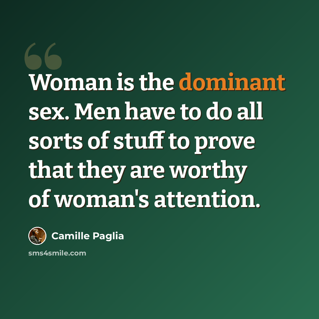 “Woman is the dominant sex. Men have to do all sorts of stuff to prove that they are worthy of woman's attention.” quote by Camille Paglia