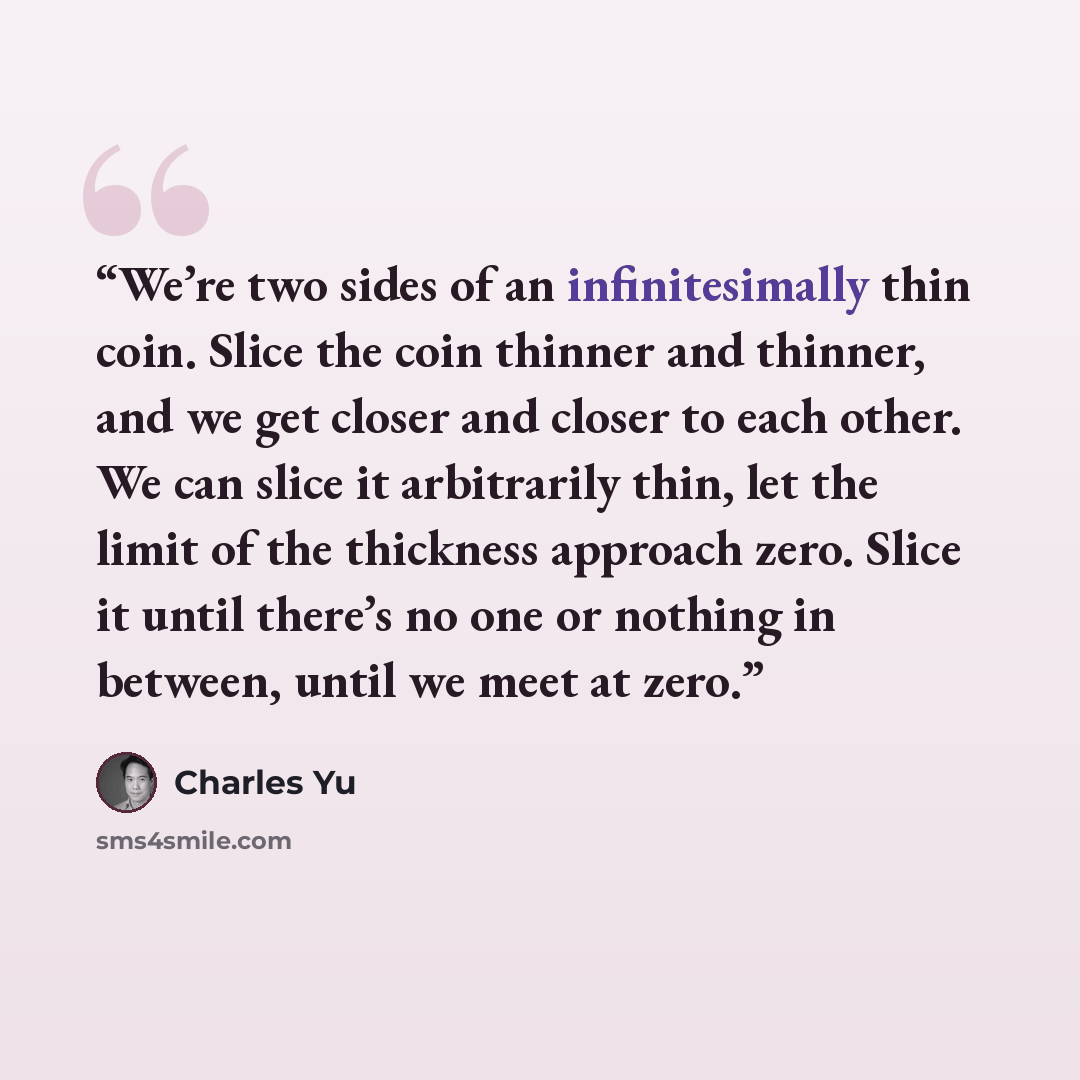 “We’re two sides of an infinitesimally thin coin. Slice the coin thinner and thinner, and we get closer and closer to each other. We can slice it arbitrarily thin, let the limit of the thickness approach zero. Slice it until there’s no one or nothing in between, until we meet at zero.” quote by Charles Yu