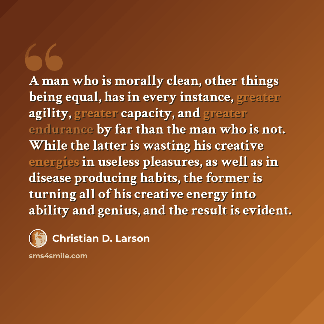 “A man who is morally clean, other things being equal, has in every instance, greater agility, greater capacity, and greater endurance by far than the man who is not. While the latter is wasting his creative energies in useless pleasures, as well as in disease producing habits, the former is…” quote by Christian D. Larson