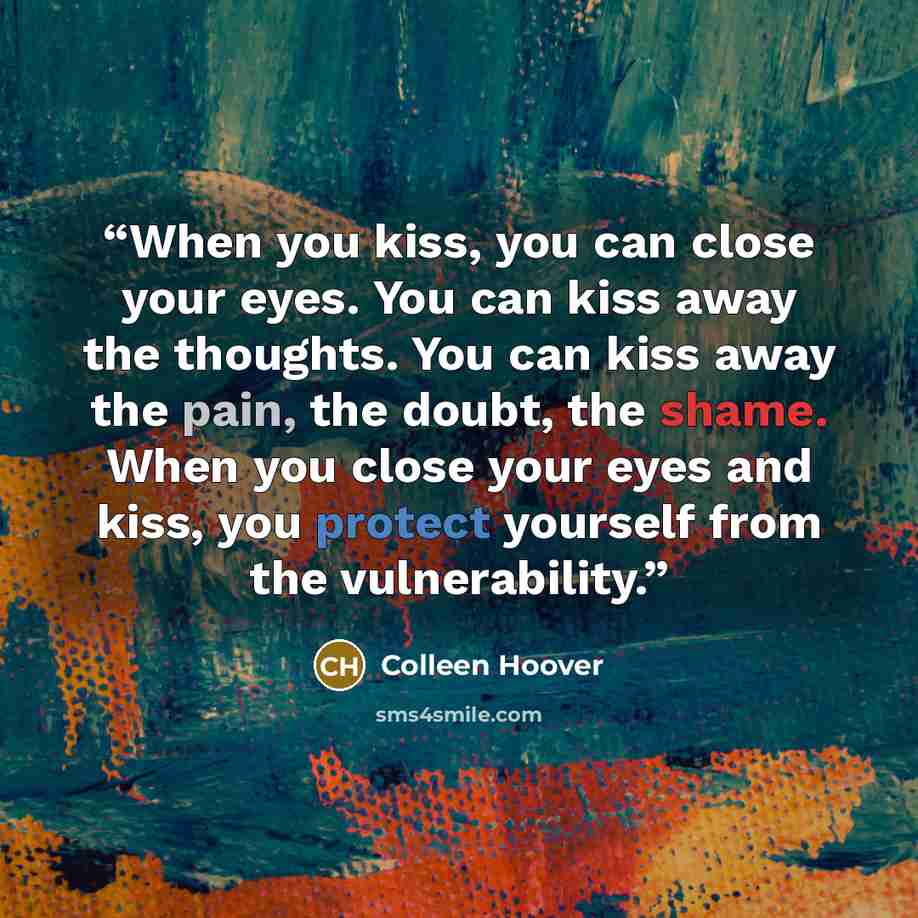 “When you kiss, you can close your eyes. You can kiss away the thoughts. You can kiss away the pain, the doubt, the shame. When you close your eyes and kiss, you protect yourself from the vulnerability.” quote by Colleen Hoover