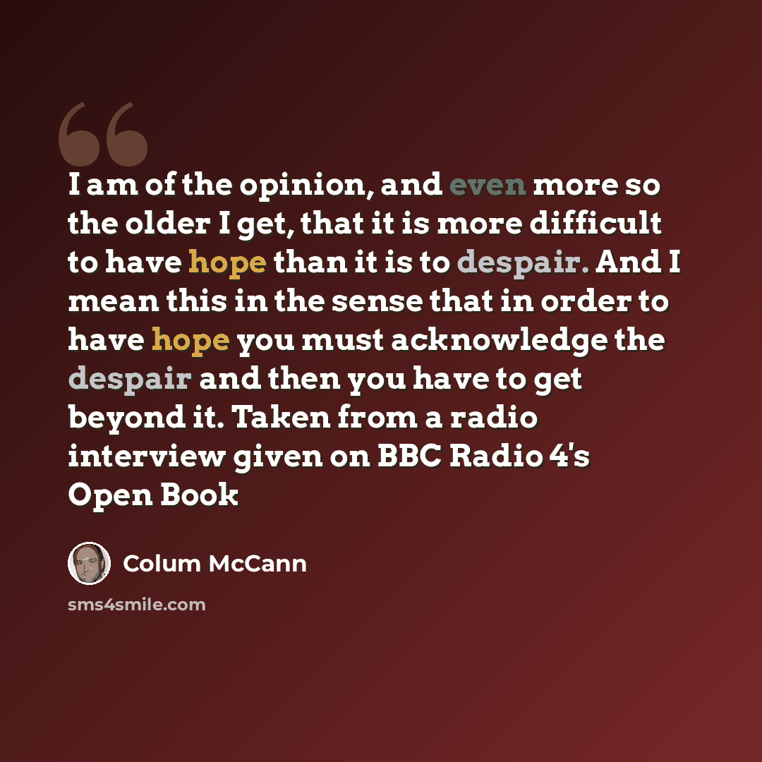 “I am of the opinion, and even more so the older I get, that it is more difficult to have hope than it is to despair. And I mean this in the sense that in order to have hope you must acknowledge the despair and then you have to get beyond it. Taken from a radio interview given on BBC Radio 4's Open…” quote by Colum McCann