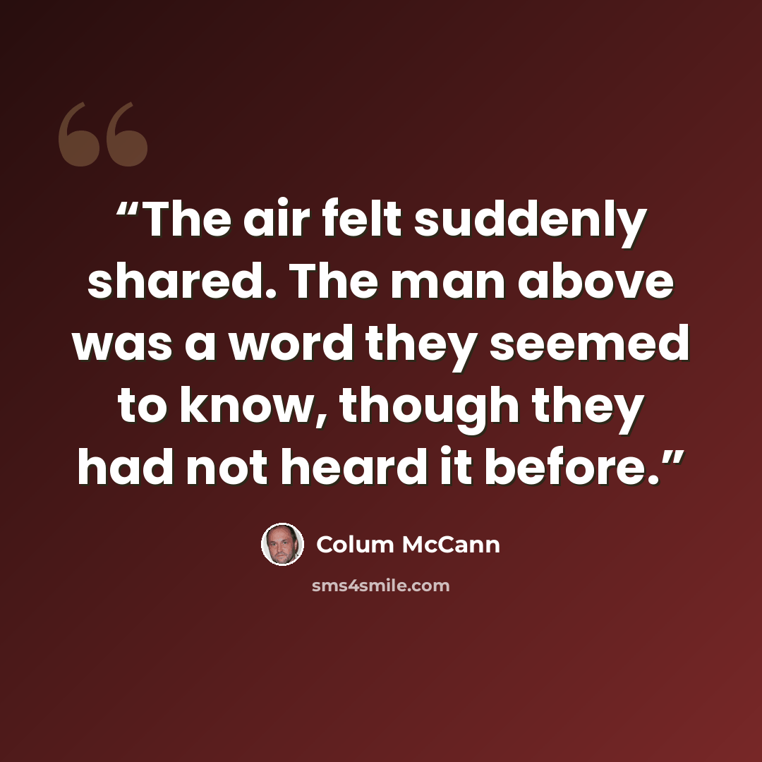 “The air felt suddenly shared. The man above was a word they seemed to know, though they had not heard it before.” quote by Colum McCann