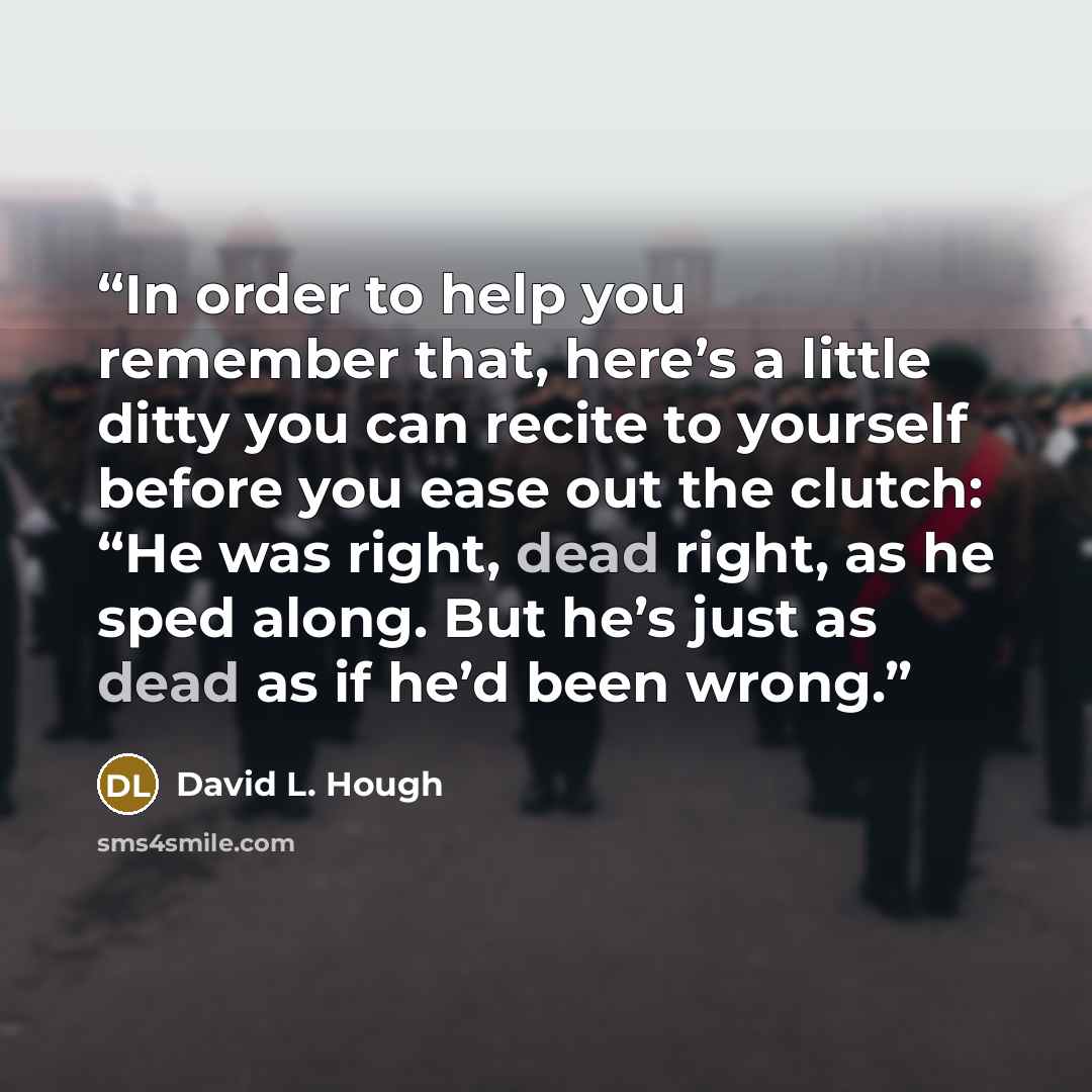 “In order to help you remember that, here’s a little ditty you can recite to yourself before you ease out the clutch: “He was right, dead right, as he sped along. But he’s just as dead as if he’d been wrong.” quote by David L. Hough