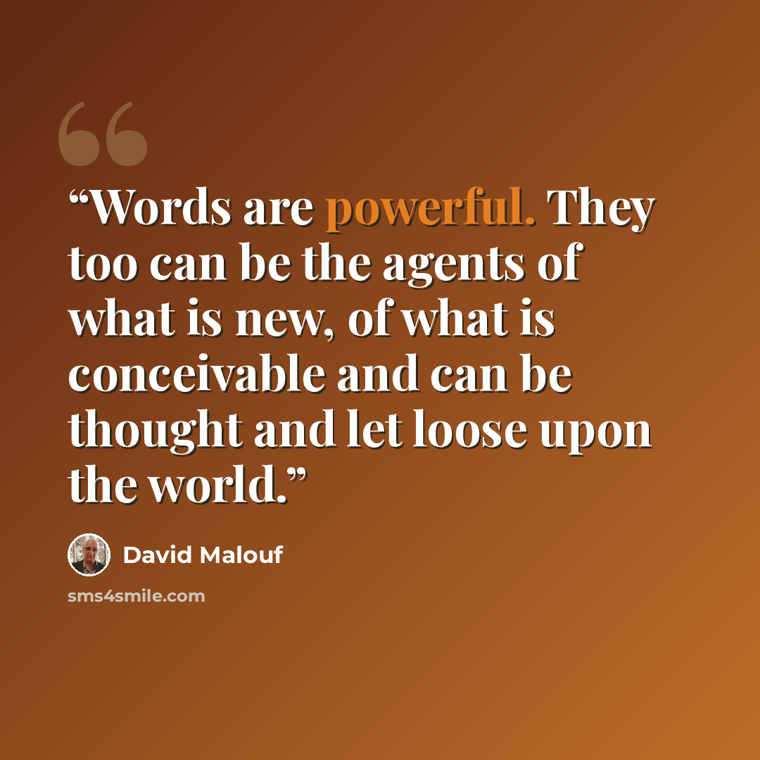 “Words are powerful. They too can be the agents of what is new, of what is conceivable and can be thought and let loose upon the world.” quote by David Malouf