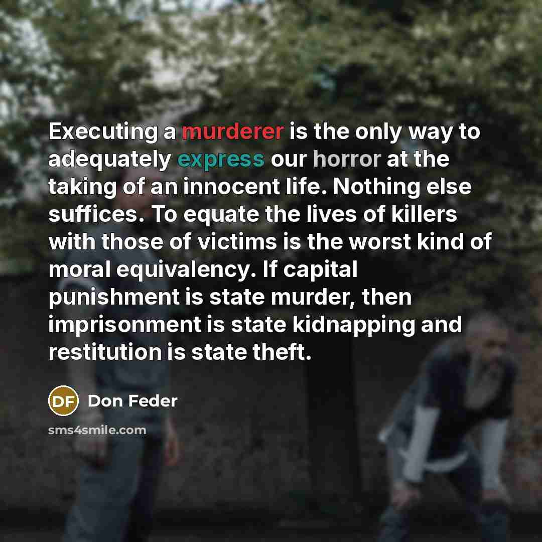 “Executing a murderer is the only way to adequately express our horror at the taking of an innocent life. Nothing else suffices. To equate the lives of killers with those of victims is the worst kind of moral equivalency. If capital punishment is state murder, then imprisonment is state kidnapping…” quote by Don Feder
