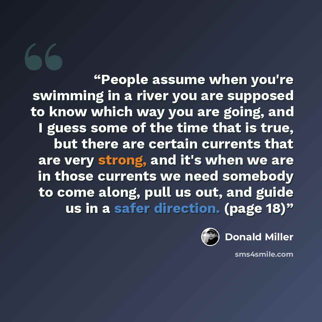 “People assume when you're swimming in a river you are supposed to know which way you are going, and I guess some of the time that is true, but there are certain currents that are very strong, and it's when we are in those currents we need somebody to come along, pull us out, and guide us in a…” quote by Donald Miller
