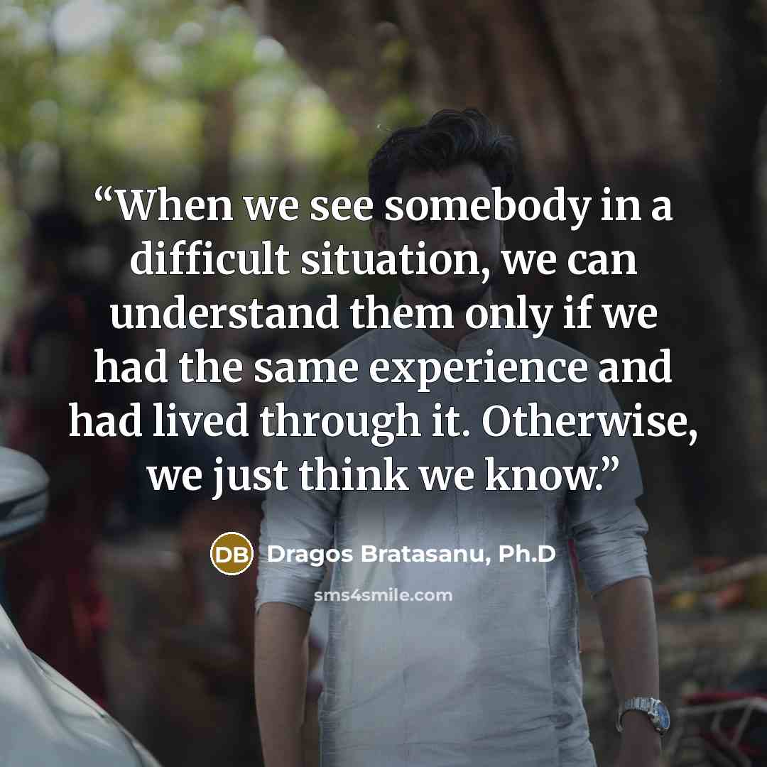 “When we see somebody in a difficult situation, we can understand them only if we had the same experience and had lived through it. Otherwise, we just think we know.” quote by Dragos Bratasanu, Ph.D