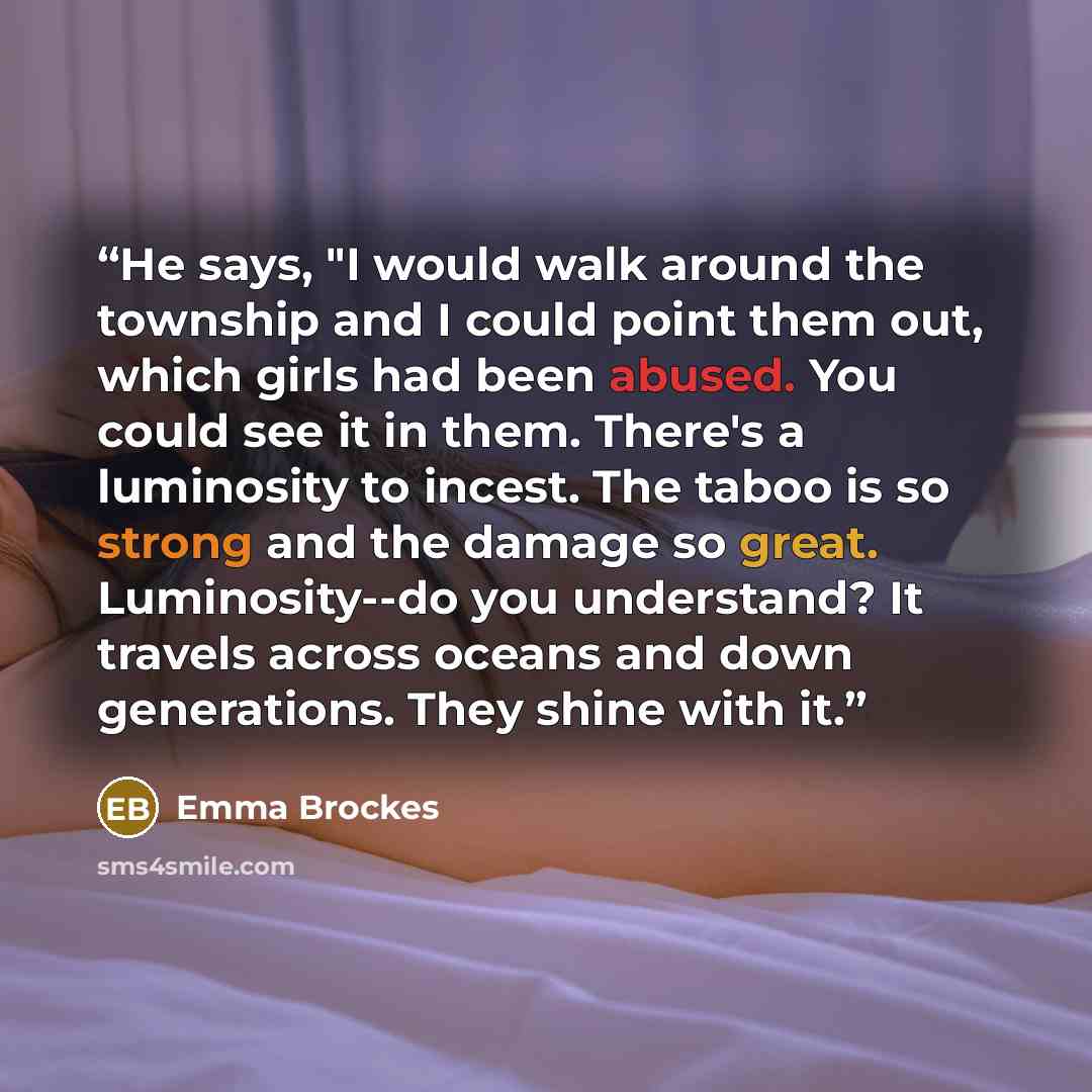 “He says, "I would walk around the township and I could point them out, which girls had been abused. You could see it in them. There's a luminosity to incest. The taboo is so strong and the damage so great. Luminosity--do you understand? It travels across oceans and down generations. They shine…” quote by Emma Brockes