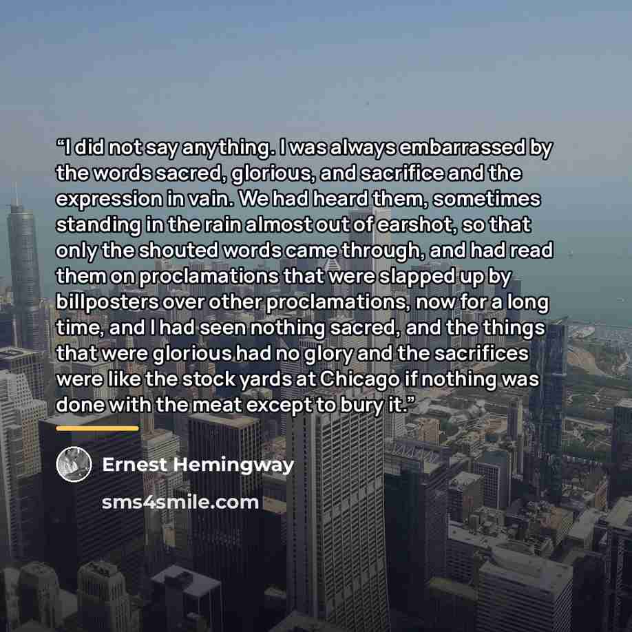 “I did not say anything. I was always embarrassed by the words sacred, glorious, and sacrifice and the expression in vain. We had heard them, sometimes standing in the rain almost out of earshot, so that only the shouted words came through, and had read them on proclamations that were slapped up by…” quote by Ernest Hemingway