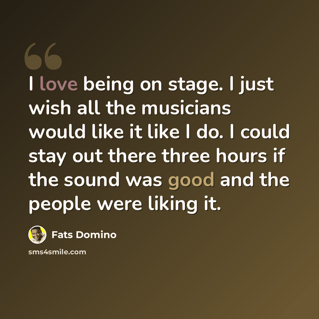 “I love being on stage. I just wish all the musicians would like it like I do. I could stay out there three hours if the sound was good and the people were liking it.” quote by Fats Domino