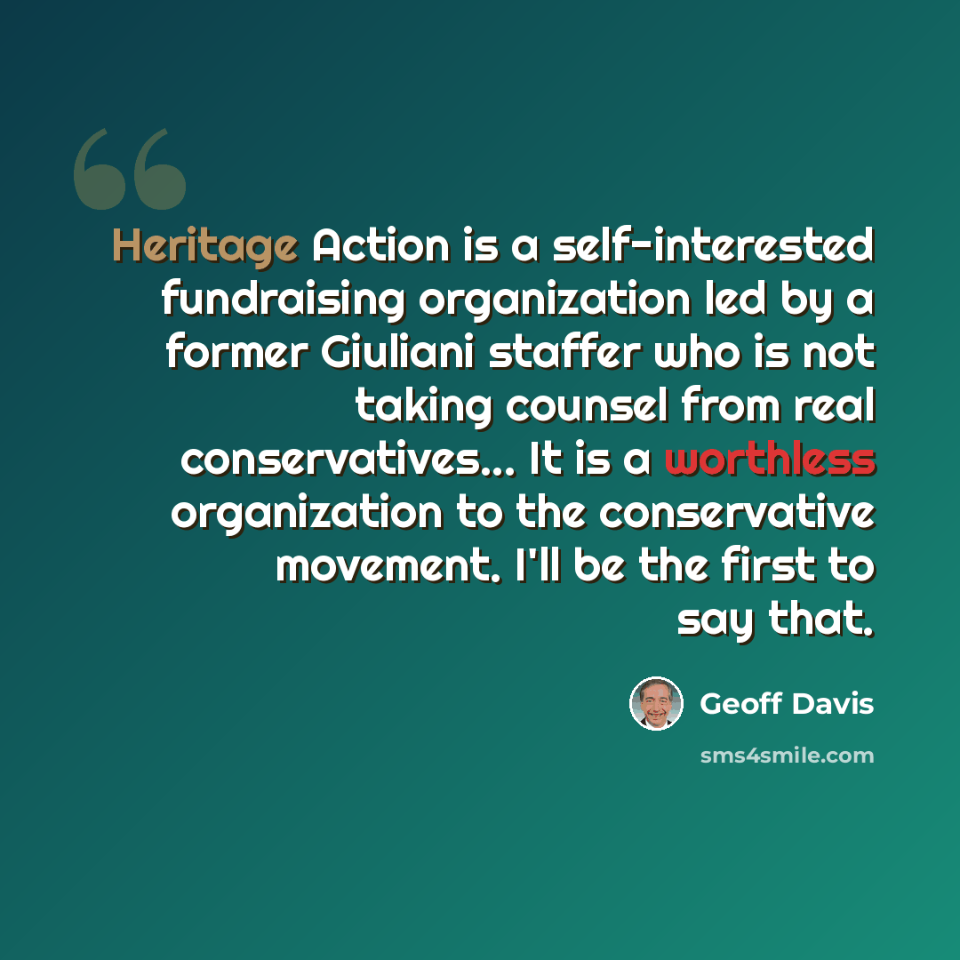 “Heritage Action is a self-interested fundraising organization led by a former Giuliani staffer who is not taking counsel from real conservatives... It is a worthless organization to the conservative movement. I'll be the first to say that.” quote by Geoff Davis