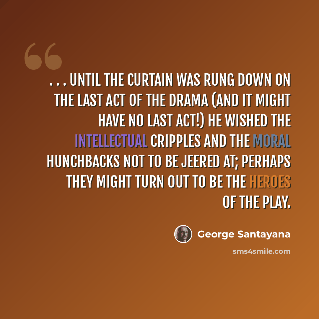 “. . . until the curtain was rung down on the last act of the drama (and it might have no last act!) he wished the intellectual cripples and the moral hunchbacks not to be jeered at; perhaps they might turn out to be the heroes of the play.” quote by George Santayana