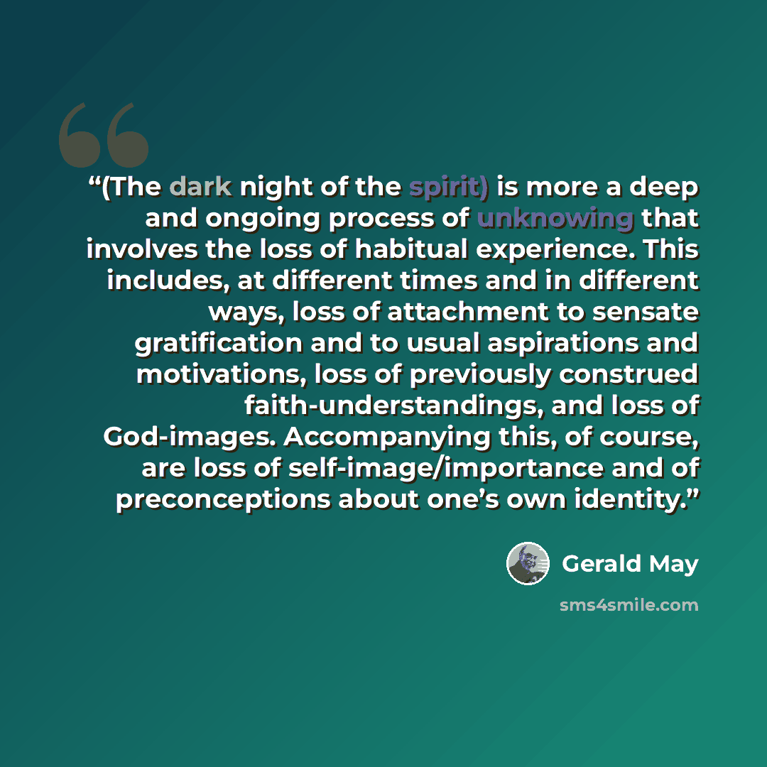 “(The dark night of the spirit) is more a deep and ongoing process of unknowing that involves the loss of habitual experience. This includes, at different times and in different ways, loss of attachment to sensate gratification and to usual aspirations and motivations, loss of previously construed…” quote by Gerald May