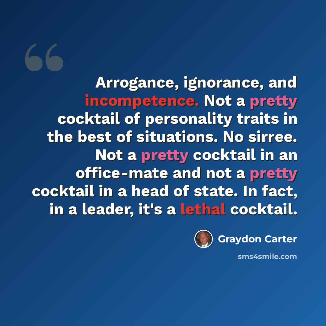 “Arrogance, ignorance, and incompetence. Not a pretty cocktail of personality traits in the best of situations. No sirree. Not a pretty cocktail in an office-mate and not a pretty cocktail in a head of state. In fact, in a leader, it's a lethal cocktail.” quote by Graydon Carter