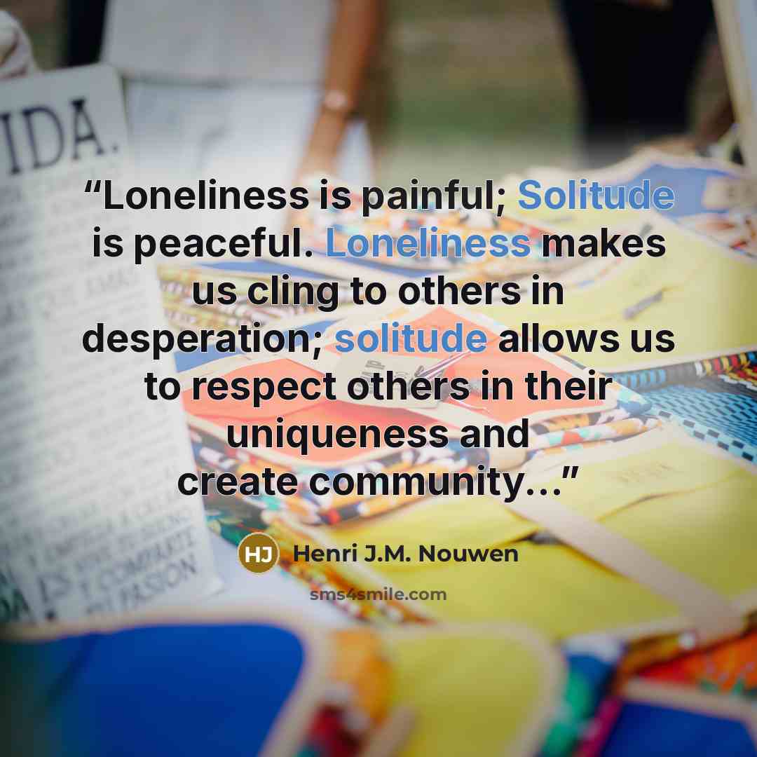 “Loneliness is painful; Solitude is peaceful. Loneliness makes us cling to others in desperation; solitude allows us to respect others in their uniqueness and create community...” quote by Henri J.M. Nouwen