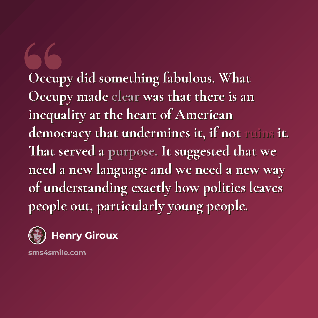 “Occupy did something fabulous. What Occupy made clear was that there is an inequality at the heart of American democracy that undermines it, if not ruins it. That served a purpose. It suggested that we need a new language and we need a new way of understanding exactly how politics leaves people…” quote by Henry Giroux