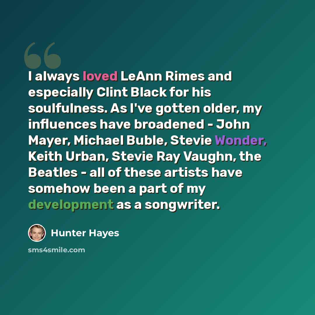 “I always loved LeAnn Rimes and especially Clint Black for his soulfulness. As I've gotten older, my influences have broadened - John Mayer, Michael Buble, Stevie Wonder, Keith Urban, Stevie Ray Vaughn, the Beatles - all of these artists have somehow been a part of my development as a songwriter.” quote by Hunter Hayes