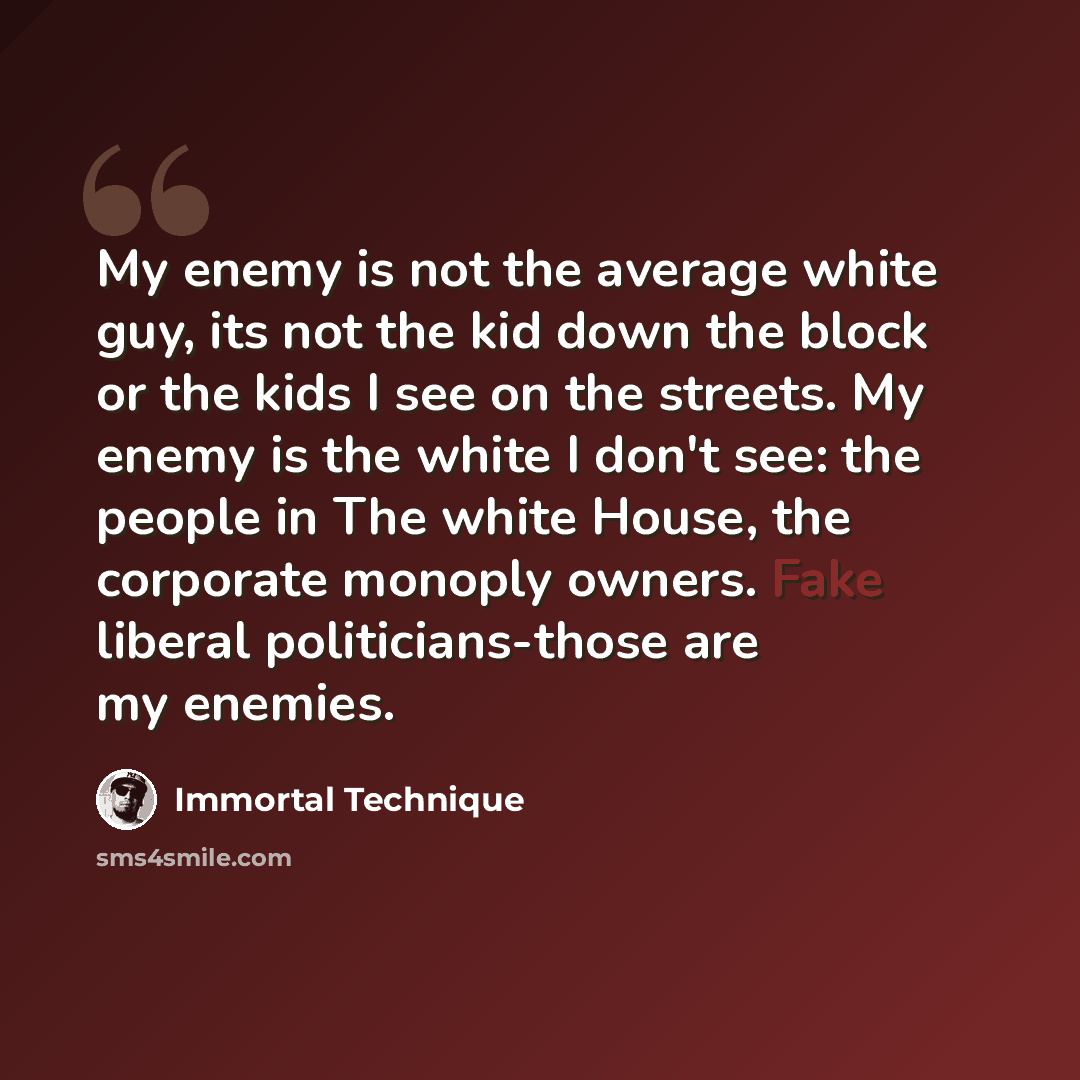 “My enemy is not the average white guy, its not the kid down the block or the kids I see on the streets. My enemy is the white I don't see: the people in The white House, the corporate monoply owners. Fake liberal politicians-those are my enemies.” quote by Immortal Technique