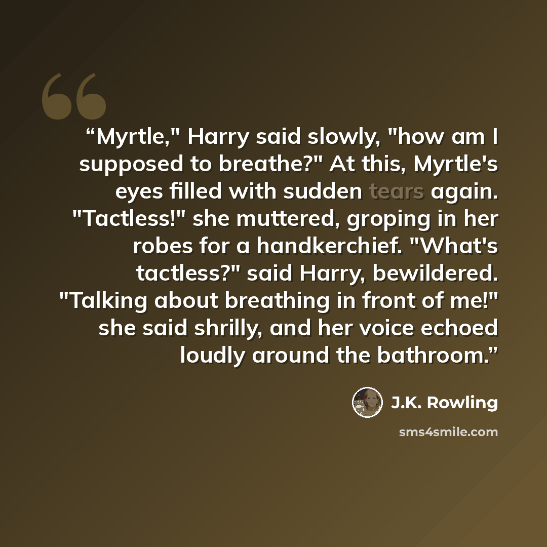 “Myrtle," Harry said slowly, "how am I supposed to breathe?" At this, Myrtle's eyes filled with sudden tears again. "Tactless!" she muttered, groping in her robes for a handkerchief. "What's tactless?" said Harry, bewildered. "Talking about breathing in front of me!" she said shrilly, and her voice…” quote by J.K. Rowling
