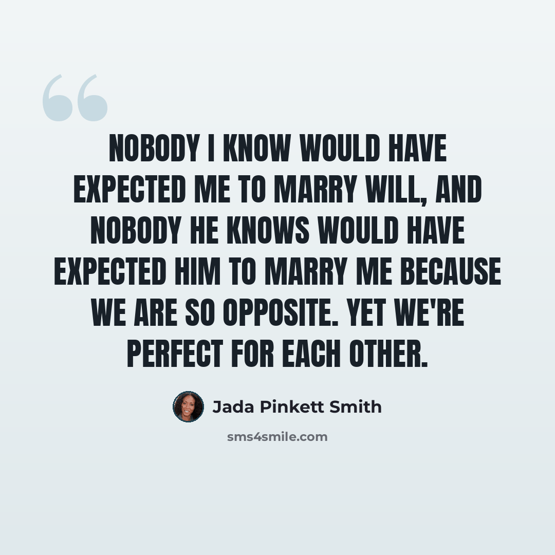 “Nobody I know would have expected me to marry Will, and nobody he knows would have expected him to marry me because we are so opposite. Yet we're perfect for each other.” quote by Jada Pinkett Smith