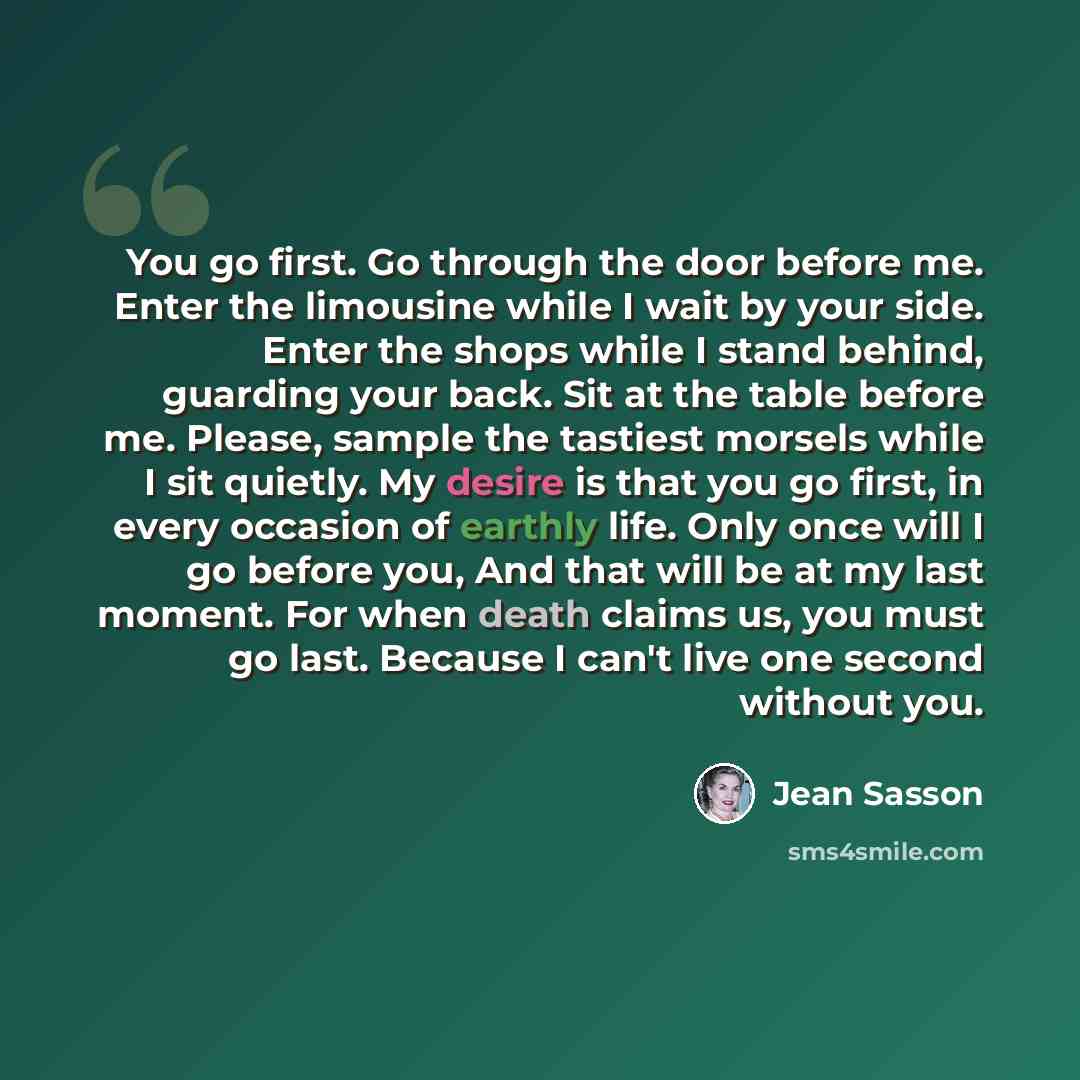 “You go first. Go through the door before me. Enter the limousine while I wait by your side. Enter the shops while I stand behind, guarding your back. Sit at the table before me. Please, sample the tastiest morsels while I sit quietly. My desire is that you go first, in every occasion of earthly…” quote by Jean Sasson
