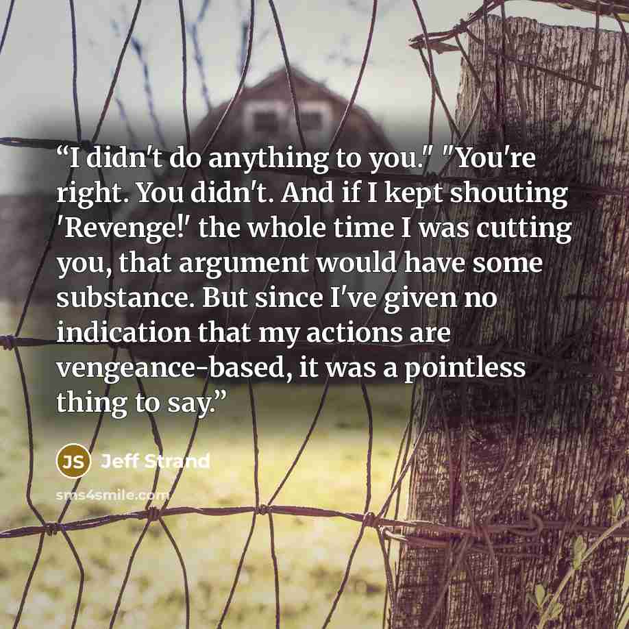 “I didn't do anything to you." "You're right. You didn't. And if I kept shouting 'Revenge!' the whole time I was cutting you, that argument would have some substance. But since I've given no indication that my actions are vengeance-based, it was a pointless thing to say.” quote by Jeff Strand