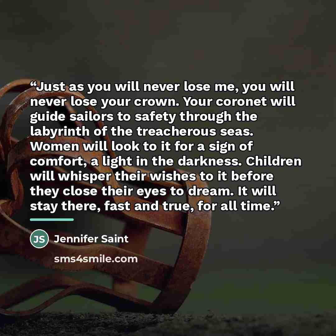 “Just as you will never lose me, you will never lose your crown. Your coronet will guide sailors to safety through the labyrinth of the treacherous seas. Women will look to it for a sign of comfort, a light in the darkness. Children will whisper their wishes to it before they close their eyes to…” quote by Jennifer Saint