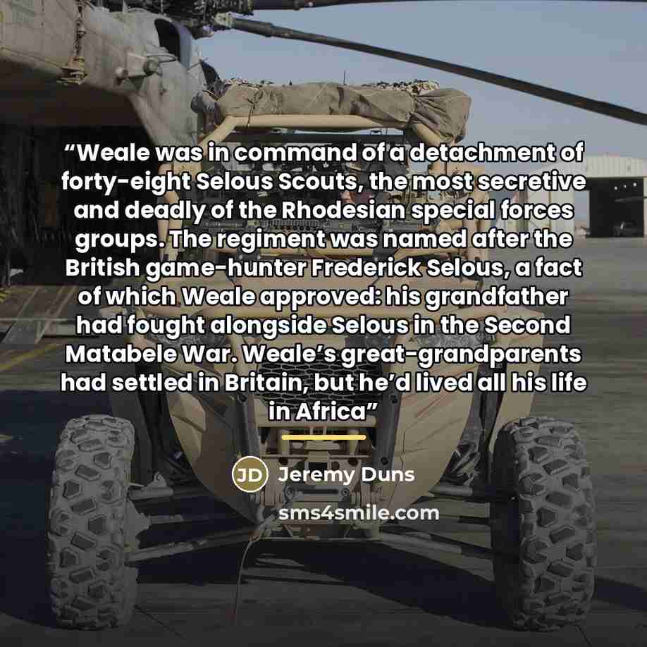 “Weale was in command of a detachment of forty-eight Selous Scouts, the most secretive and deadly of the Rhodesian special forces groups. The regiment was named after the British game-hunter Frederick Selous, a fact of which Weale approved: his grandfather had fought alongside Selous in the Second…” quote by Jeremy Duns