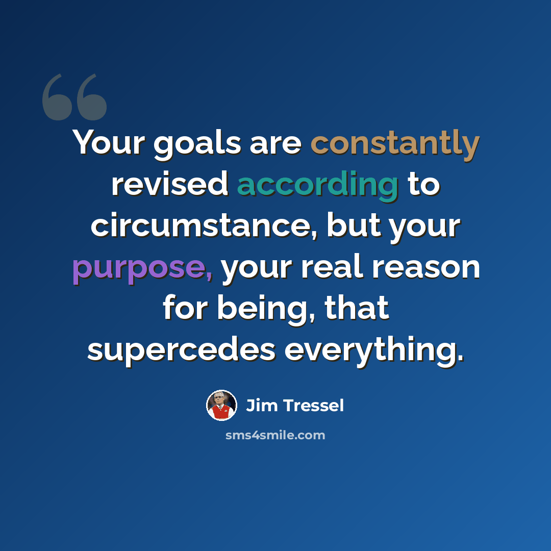 “Your goals are constantly revised according to circumstance, but your purpose, your real reason for being, that supercedes everything.” quote by Jim Tressel