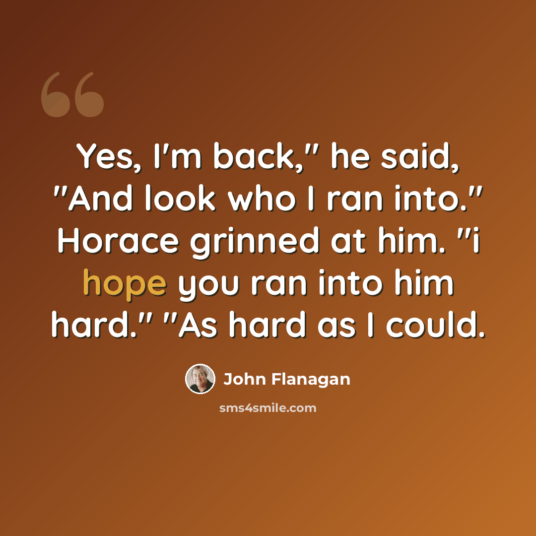 “Yes, I'm back," he said, "And look who I ran into." Horace grinned at him. "i hope you ran into him hard." "As hard as I could.” quote by John Flanagan