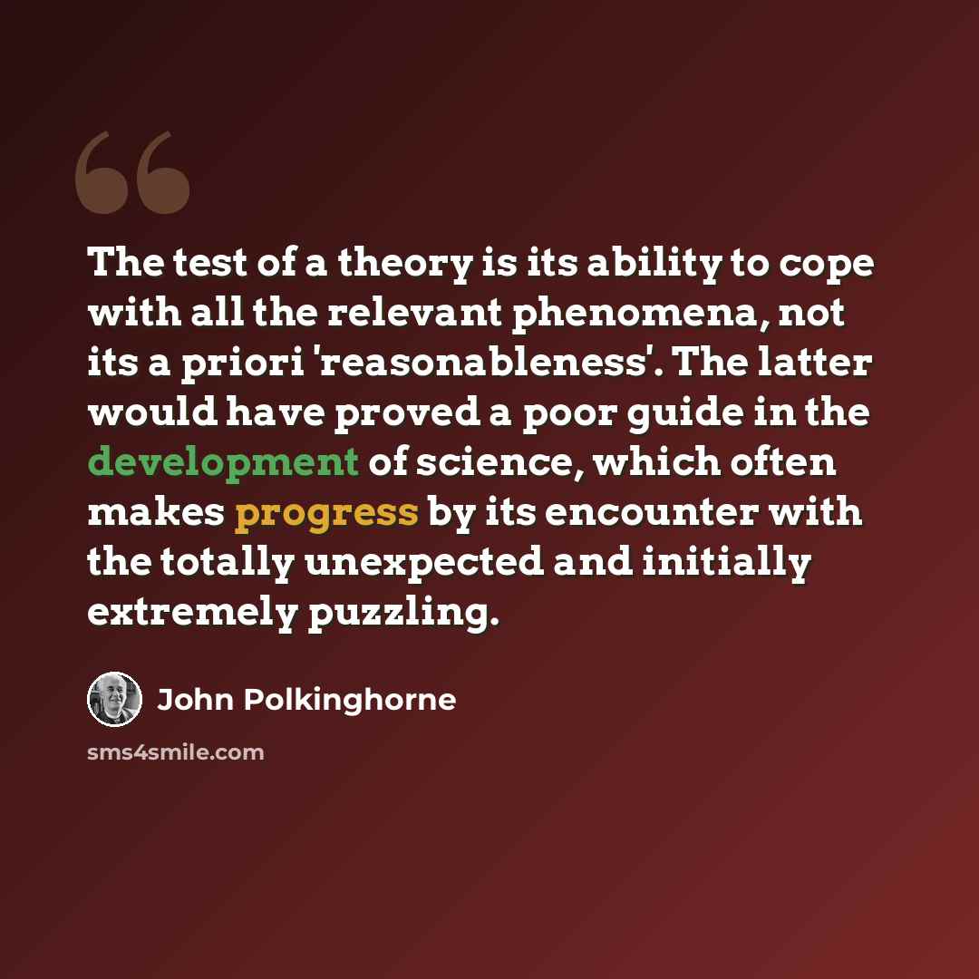 “The test of a theory is its ability to cope with all the relevant phenomena, not its a priori 'reasonableness'. The latter would have proved a poor guide in the development of science, which often makes progress by its encounter with the totally unexpected and initially extremely puzzling.” quote by John Polkinghorne